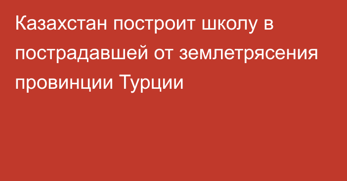 Казахстан построит школу в пострадавшей от землетрясения провинции Турции