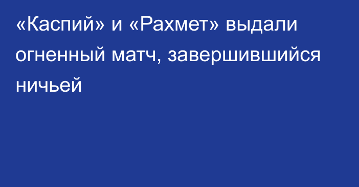 «Каспий» и «Рахмет» выдали огненный матч, завершившийся ничьей