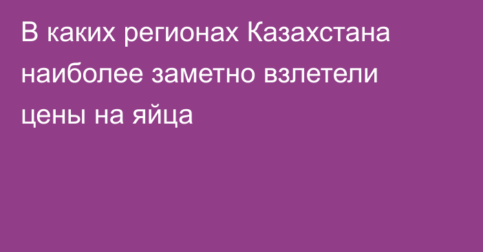 В каких регионах Казахстана наиболее заметно взлетели цены на яйца