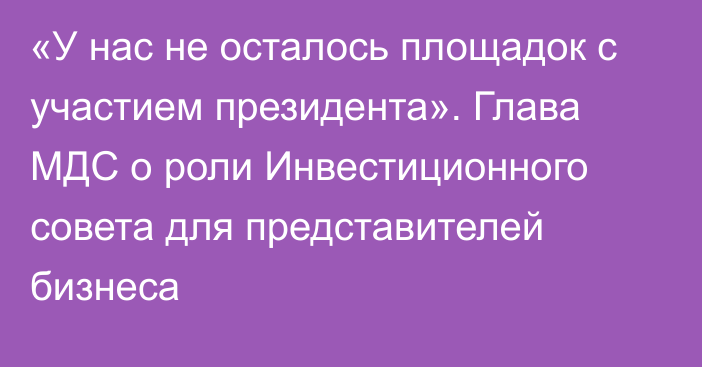 «У нас не осталось площадок с участием президента». Глава МДС о роли Инвестиционного совета для представителей бизнеса