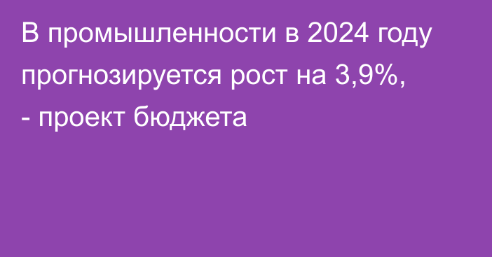 В промышленности в 2024 году прогнозируется рост на 3,9%, - проект бюджета