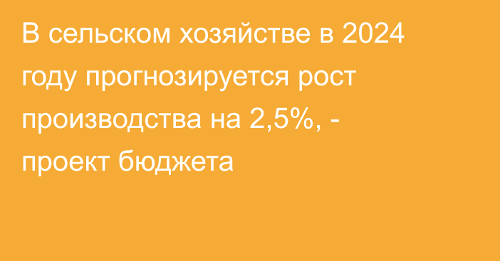 В сельском хозяйстве в 2024 году прогнозируется рост производства на 2,5%, - проект бюджета