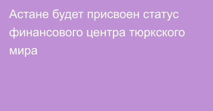 Астане будет присвоен статус финансового центра тюркского мира