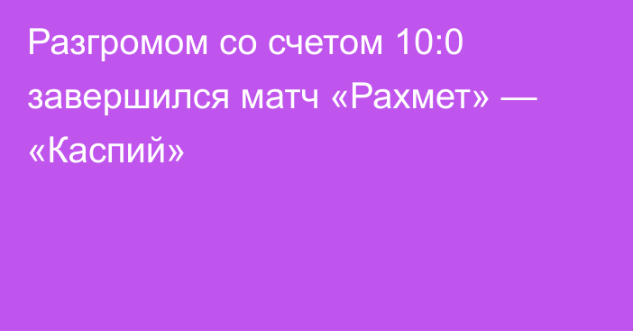 Разгромом со счетом 10:0 завершился матч «Рахмет» — «Каспий»