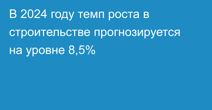 В 2024 году темп роста в строительстве прогнозируется на уровне 8,5%