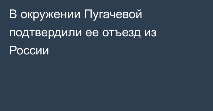 В окружении Пугачевой подтвердили ее отъезд из России