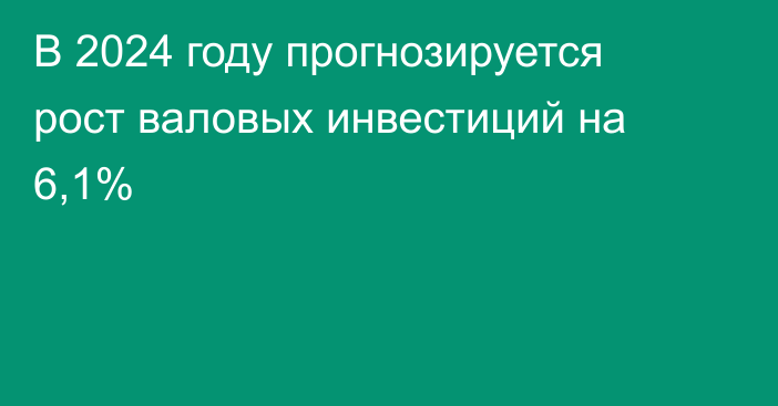 В 2024 году прогнозируется рост валовых инвестиций на 6,1%