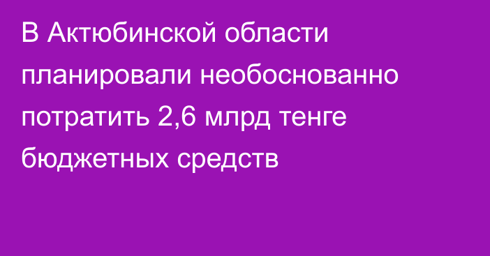 В Актюбинской области планировали необоснованно потратить 2,6 млрд тенге бюджетных средств