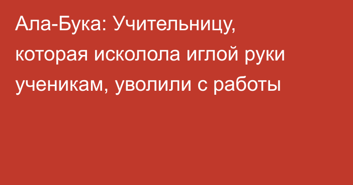 Ала-Бука: Учительницу, которая исколола иглой руки ученикам, уволили с работы