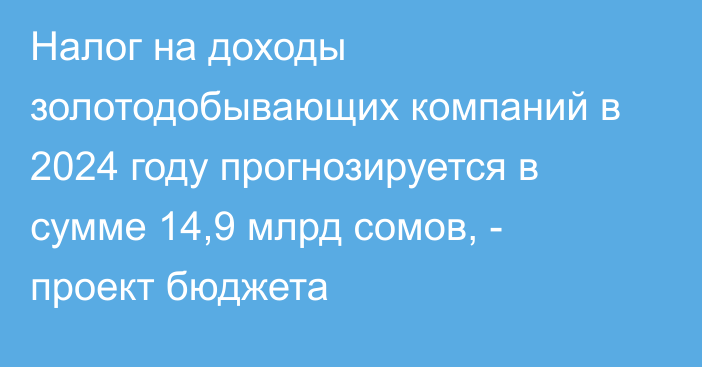 Налог на доходы золотодобывающих компаний в 2024 году прогнозируется в сумме 14,9 млрд сомов, - проект бюджета