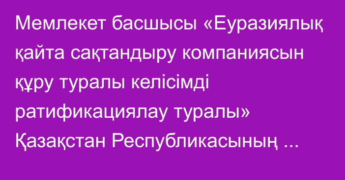 Мемлекет басшысы «Еуразиялық қайта сақтандыру компаниясын құру туралы келісімді ратификациялау туралы» Қазақстан Республикасының Заңына қол қойды