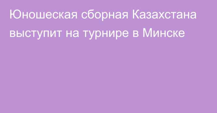 Юношеская сборная Казахстана выступит на турнире в Минске