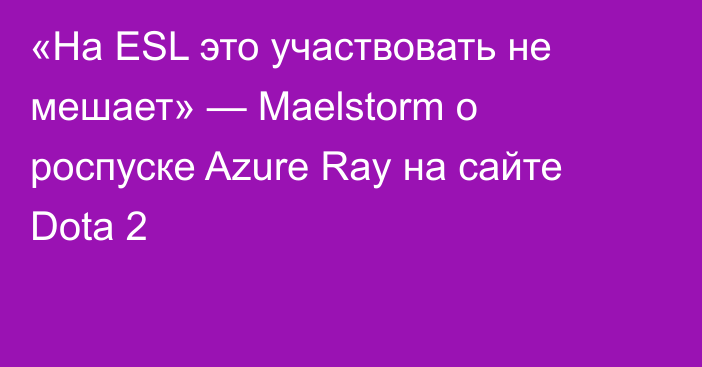 «На ESL это участвовать не мешает» — Maelstorm о роспуске Azure Ray на сайте Dota 2