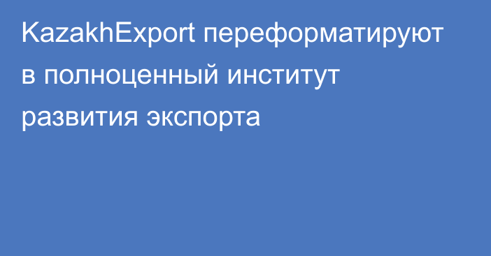 KazakhExport переформатируют в полноценный институт развития экспорта