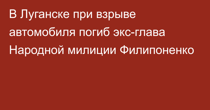 В Луганске при взрыве автомобиля погиб экс-глава Народной милиции Филипоненко