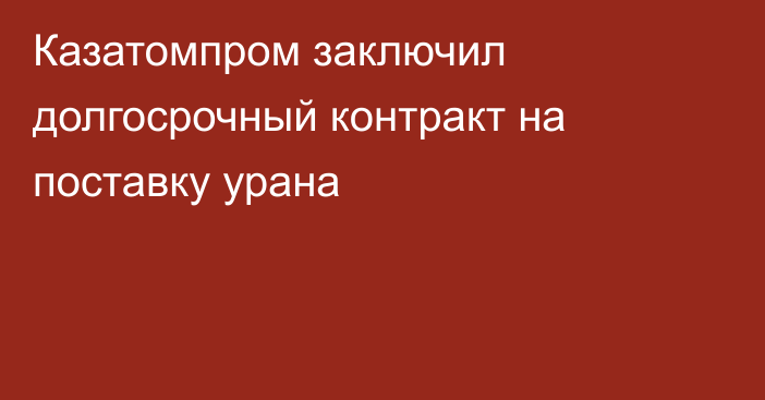 Казатомпром заключил долгосрочный контракт на поставку урана