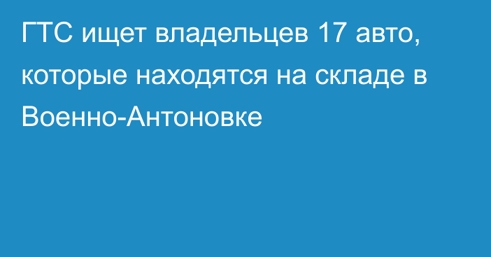 ГТС ищет владельцев 17 авто, которые находятся на складе в Военно-Антоновке