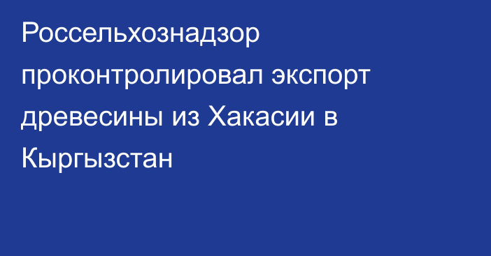 Россельхознадзор проконтролировал экспорт древесины из Хакасии в Кыргызстан