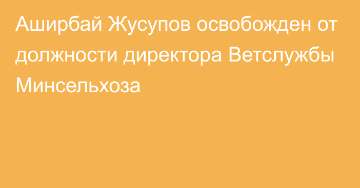 Аширбай Жусупов  освобожден от должности директора Ветслужбы Минсельхоза