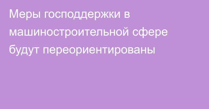 Меры господдержки в  машиностроительной сфере будут переориентированы