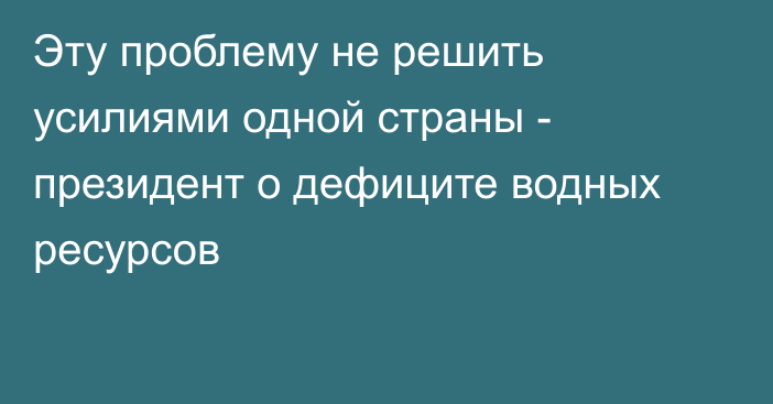 Эту проблему не решить усилиями одной страны - президент о дефиците водных ресурсов