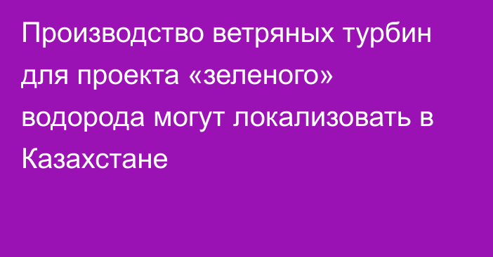 Производство ветряных турбин для проекта «зеленого» водорода могут локализовать в Казахстане