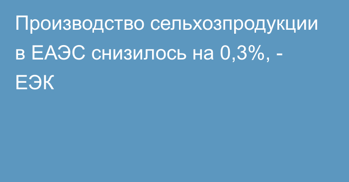 Производство сельхозпродукции в ЕАЭС снизилось на 0,3%, - ЕЭК