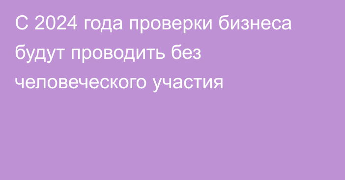 С 2024 года проверки бизнеса будут проводить без человеческого участия