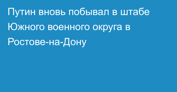 Путин вновь побывал в штабе Южного военного округа в Ростове-на-Дону