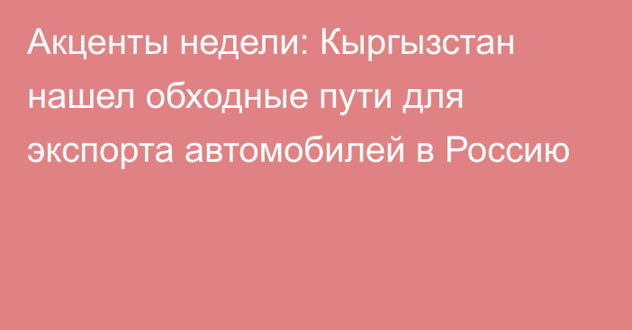 Акценты недели: Кыргызстан нашел обходные пути для экспорта автомобилей в Россию