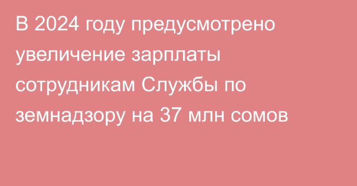 В 2024 году предусмотрено увеличение зарплаты сотрудникам Службы по земнадзору на 37 млн сомов