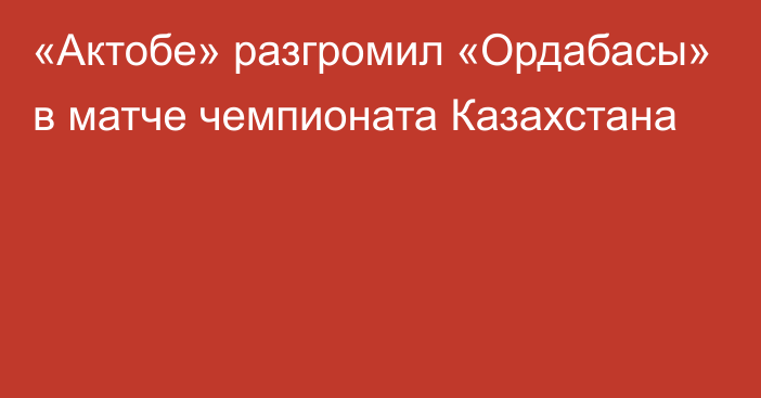 «Актобе» разгромил «Ордабасы» в матче чемпионата Казахстана