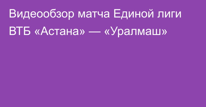 Видеообзор матча Единой лиги ВТБ «Астана» — «Уралмаш»