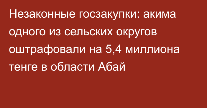 Незаконные госзакупки: акима одного из сельских округов оштрафовали на 5,4 миллиона тенге в области Абай