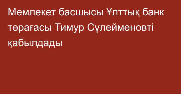 Мемлекет басшысы Ұлттық банк төрағасы Тимур Сүлейменовті қабылдады