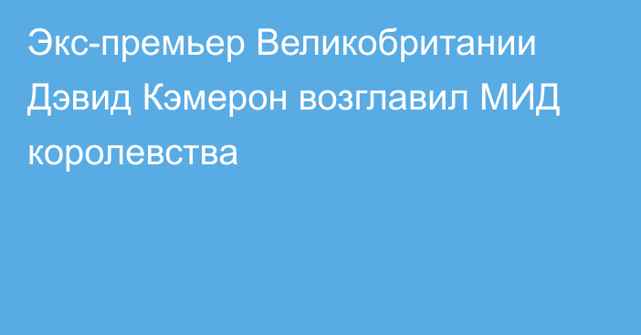 Экс-премьер Великобритании Дэвид Кэмерон возглавил МИД королевства