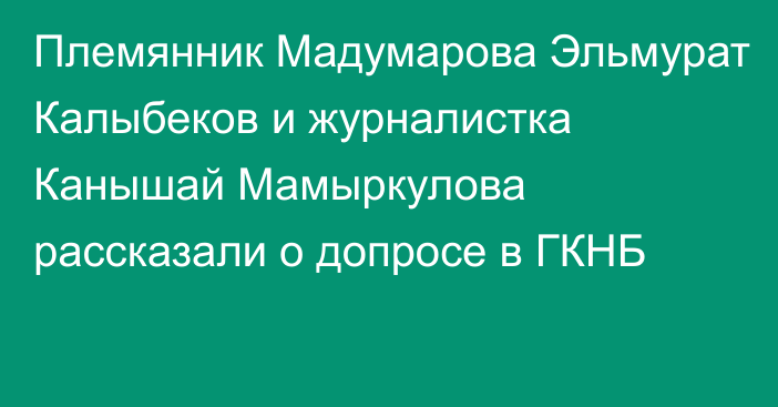 Племянник Мадумарова Эльмурат Калыбеков и журналистка Канышай Мамыркулова рассказали о допросе в ГКНБ