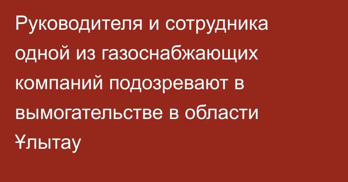 Руководителя и сотрудника одной из газоснабжающих компаний подозревают в вымогательстве в области Ұлытау