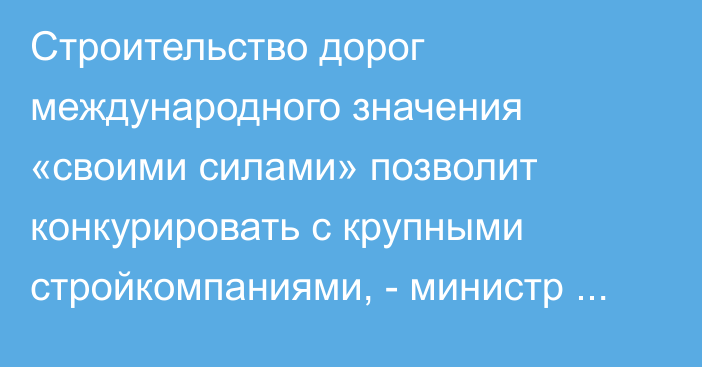 Строительство дорог международного значения «своими силами» позволит конкурировать с крупными стройкомпаниями, - министр Текебаев