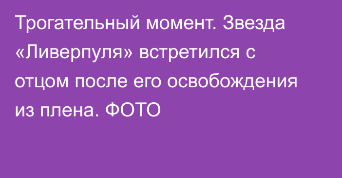 Трогательный момент. Звезда «Ливерпуля» встретился с отцом после его освобождения из плена. ФОТО