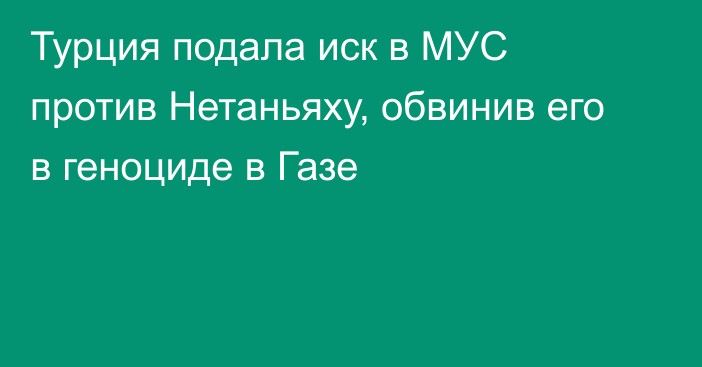 Турция подала иск в МУС против Нетаньяху, обвинив его в геноциде в Газе