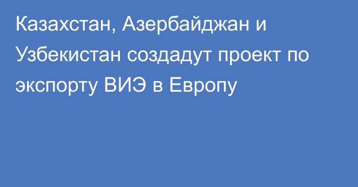 Казахстан, Азербайджан и Узбекистан создадут проект по экспорту ВИЭ в Европу