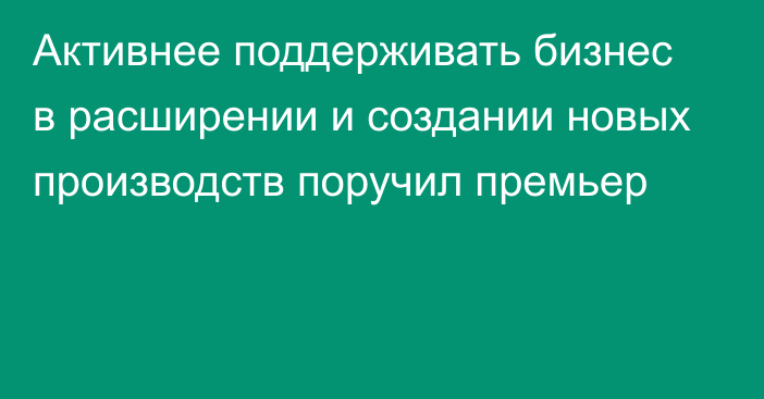 Активнее поддерживать бизнес в расширении и создании новых производств поручил премьер