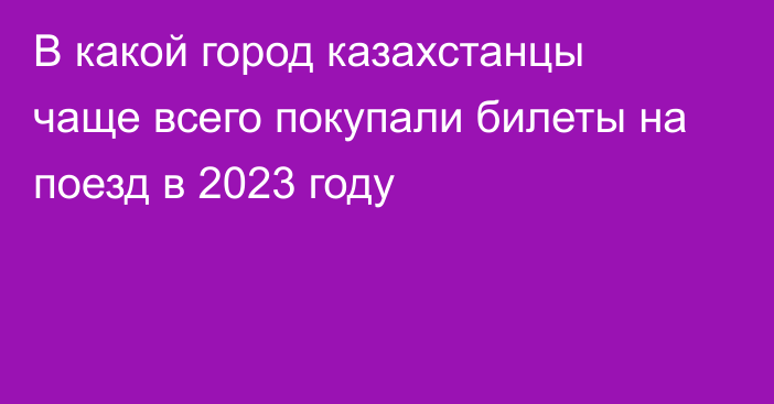 В какой город казахстанцы чаще всего покупали билеты на поезд в 2023 году