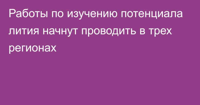 Работы по изучению потенциала лития начнут проводить в трех регионах