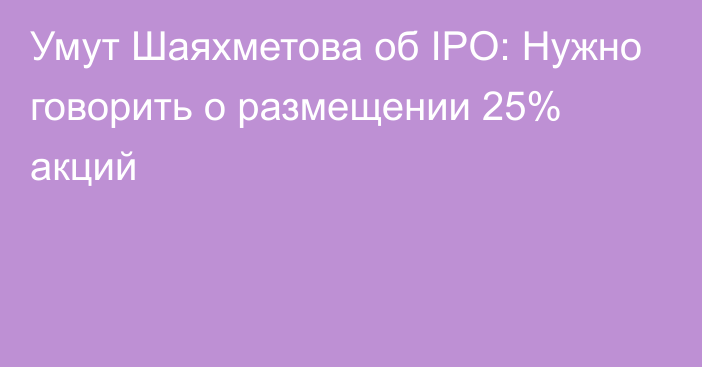 Умут Шаяхметова об IPO: Нужно говорить о размещении 25% акций