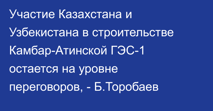 Участие Казахстана и Узбекистана в строительстве Камбар-Атинской ГЭС-1 остается на уровне переговоров, - Б.Торобаев