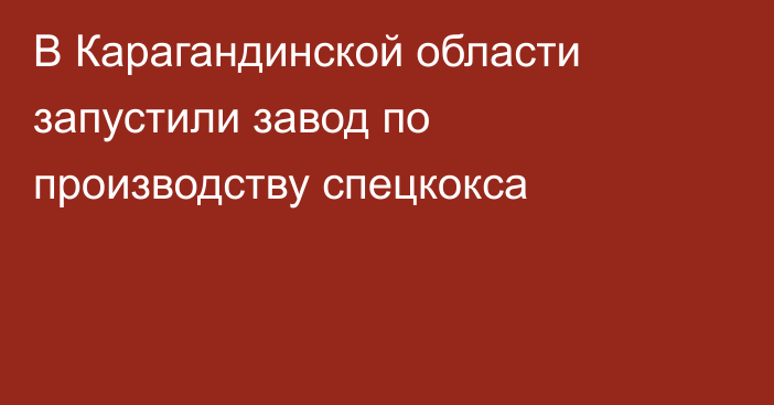 В Карагандинской области запустили завод по производству спецкокса