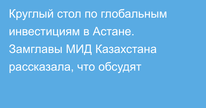 Круглый стол по глобальным инвестициям в Астане. Замглавы МИД Казахстана рассказала, что обсудят