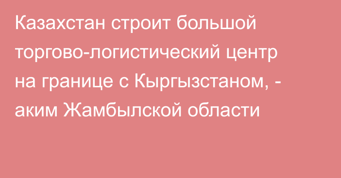 Казахстан строит большой торгово-логистический центр на границе с Кыргызстаном, - аким Жамбылской области